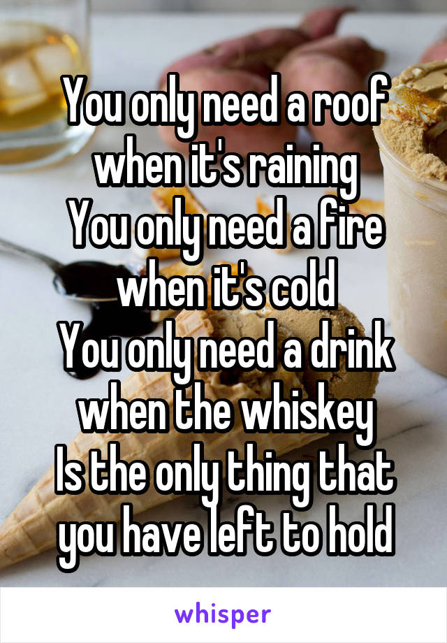 You only need a roof when it's raining
You only need a fire when it's cold
You only need a drink when the whiskey
Is the only thing that you have left to hold