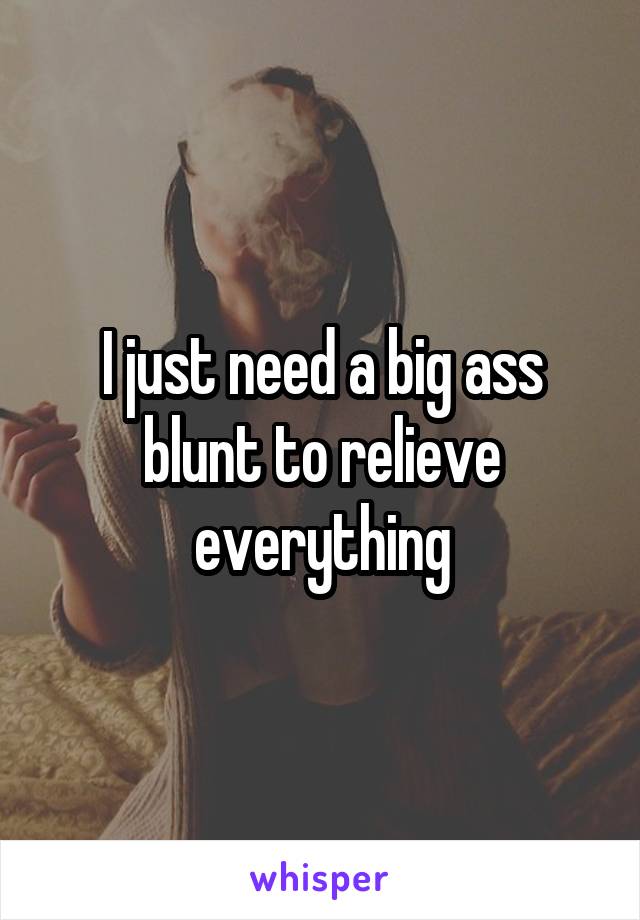 I just need a big ass blunt to relieve everything