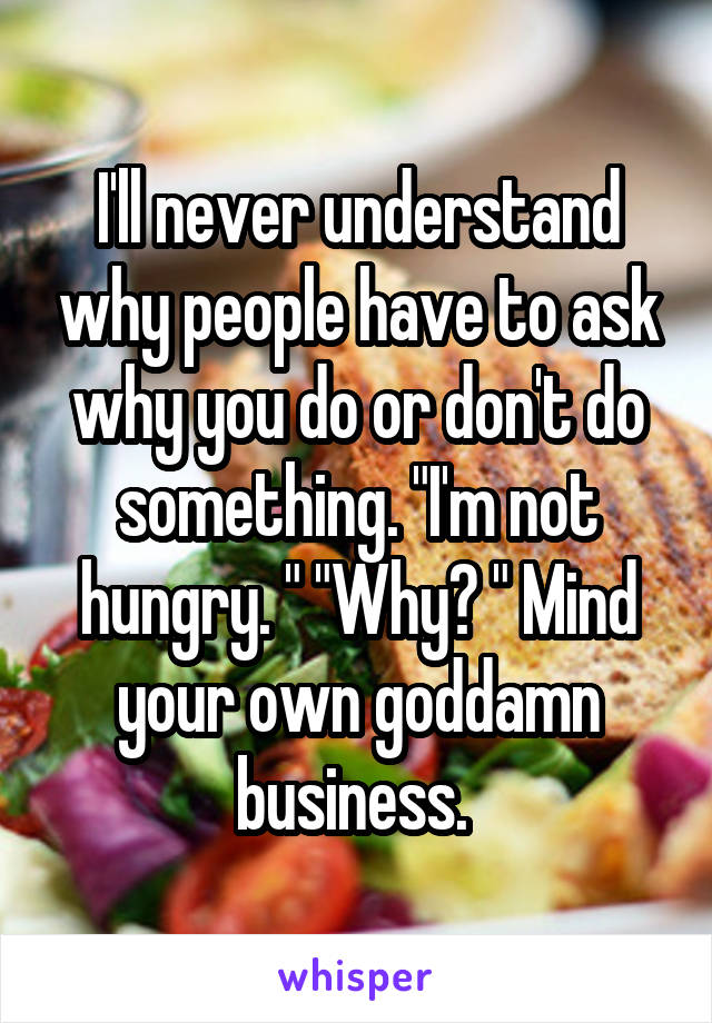 I'll never understand why people have to ask why you do or don't do something. "I'm not hungry. " "Why? " Mind your own goddamn business. 