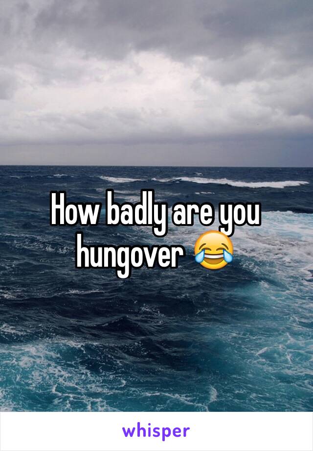 How badly are you hungover 😂