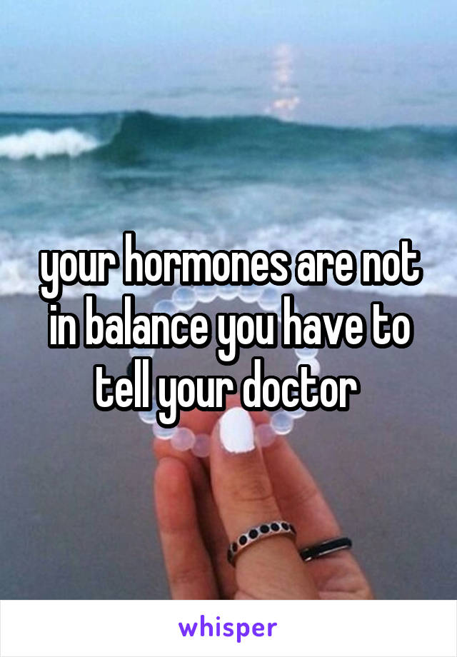your hormones are not in balance you have to tell your doctor 