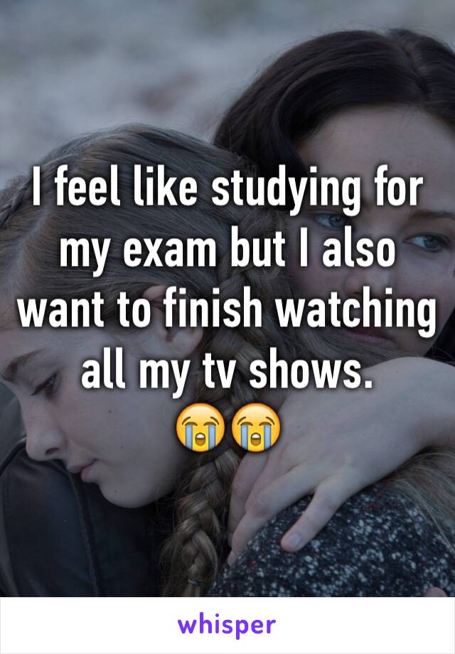I feel like studying for my exam but I also want to finish watching all my tv shows.                      😭😭