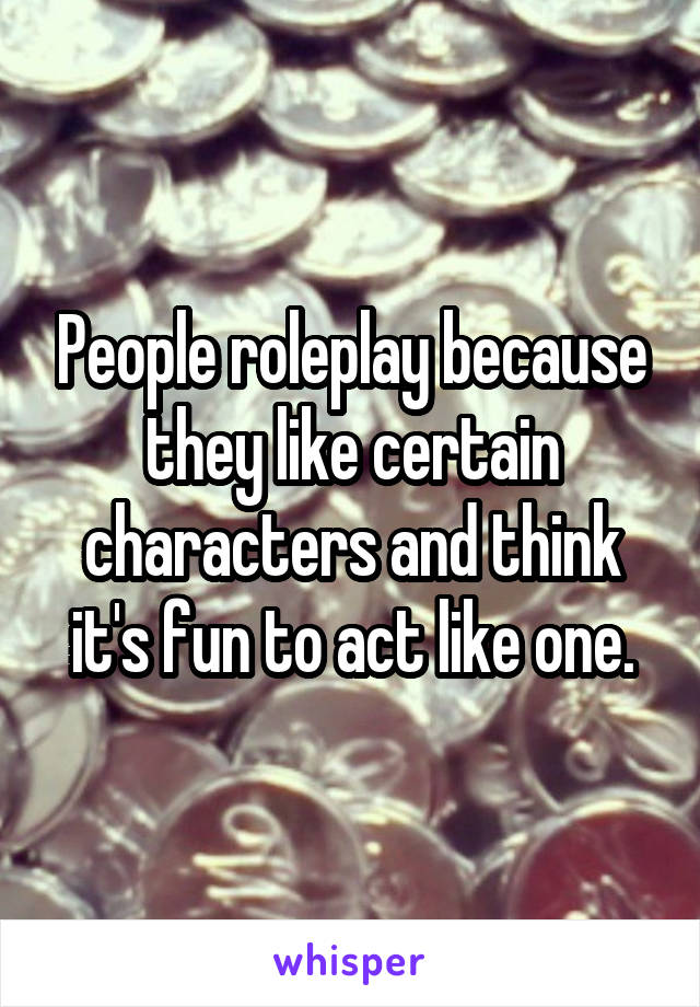 People roleplay because they like certain characters and think it's fun to act like one.