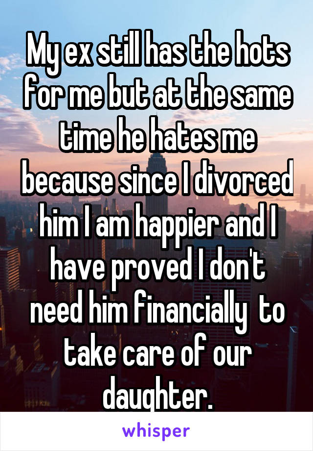My ex still has the hots for me but at the same time he hates me because since I divorced him I am happier and I have proved I don't need him financially  to take care of our daughter.