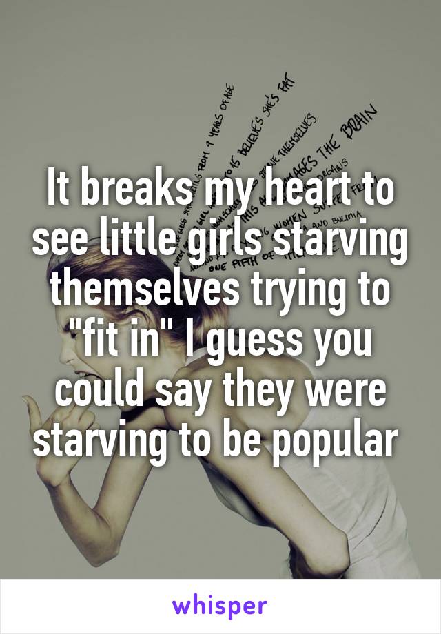 It breaks my heart to see little girls starving themselves trying to "fit in" I guess you could say they were starving to be popular 