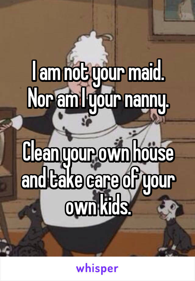 I am not your maid.
Nor am I your nanny.

Clean your own house and take care of your own kids.