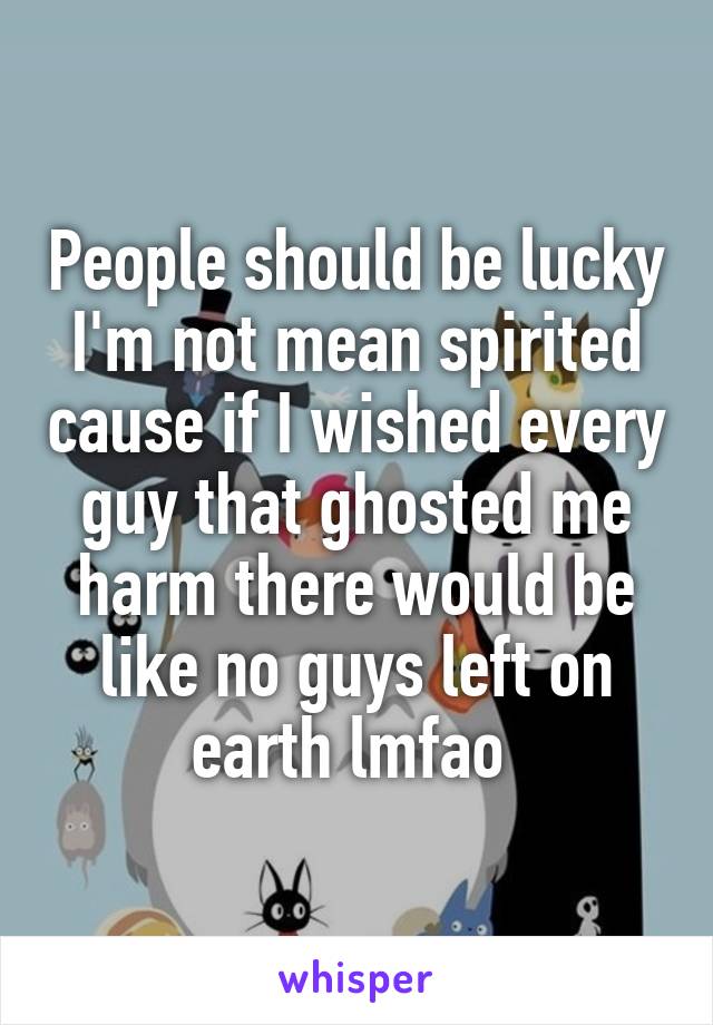 People should be lucky I'm not mean spirited cause if I wished every guy that ghosted me harm there would be like no guys left on earth lmfao 