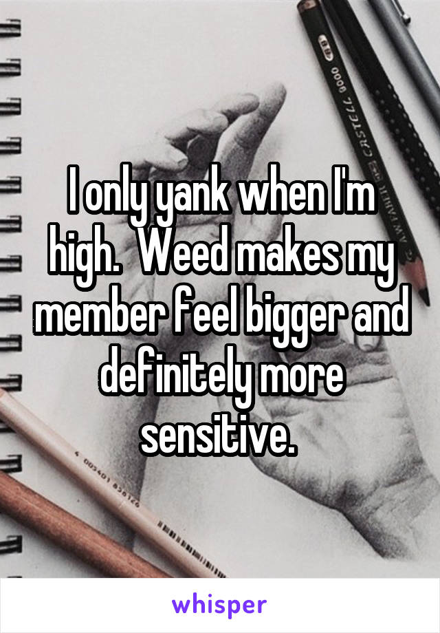 I only yank when I'm high.  Weed makes my member feel bigger and definitely more sensitive. 
