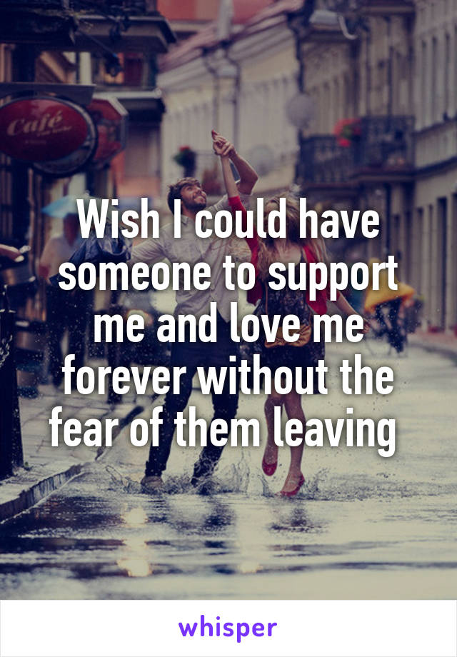 Wish I could have someone to support me and love me forever without the fear of them leaving 
