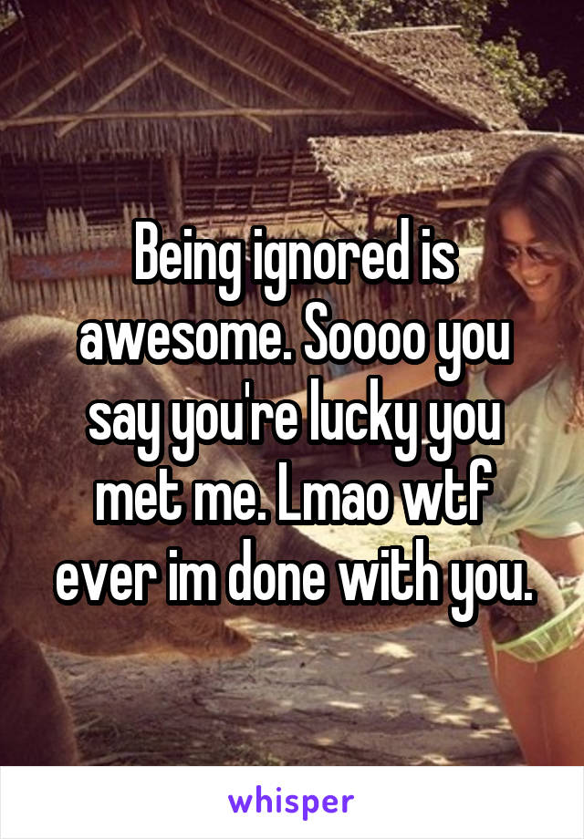 Being ignored is awesome. Soooo you say you're lucky you met me. Lmao wtf ever im done with you.