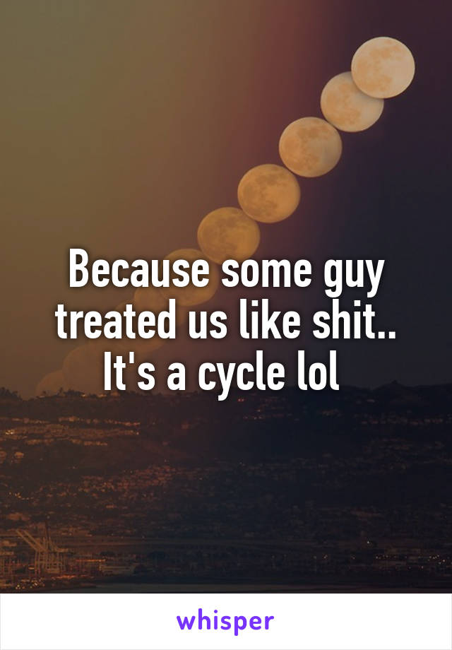 Because some guy treated us like shit.. It's a cycle lol 