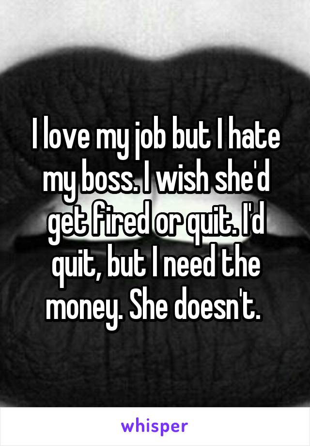 I love my job but I hate my boss. I wish she'd get fired or quit. I'd quit, but I need the money. She doesn't. 