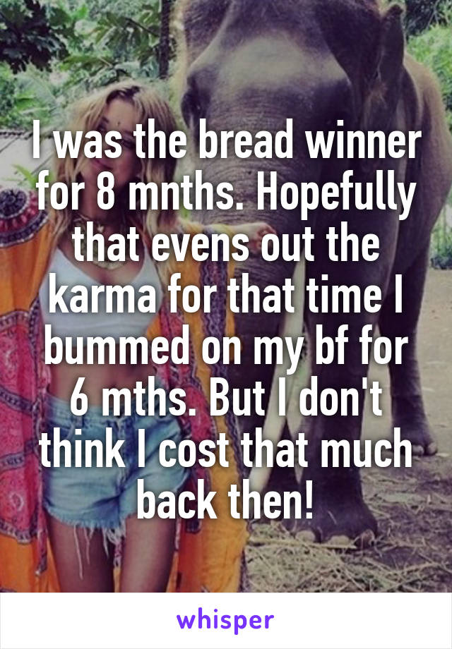 I was the bread winner for 8 mnths. Hopefully that evens out the karma for that time I bummed on my bf for 6 mths. But I don't think I cost that much back then!
