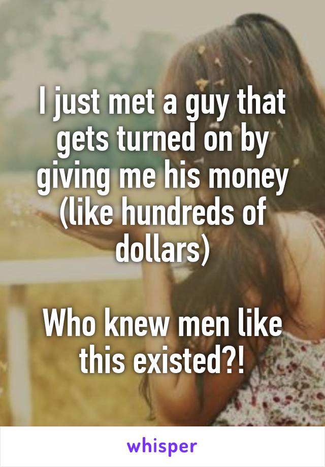 I just met a guy that gets turned on by giving me his money (like hundreds of dollars)

Who knew men like this existed?!