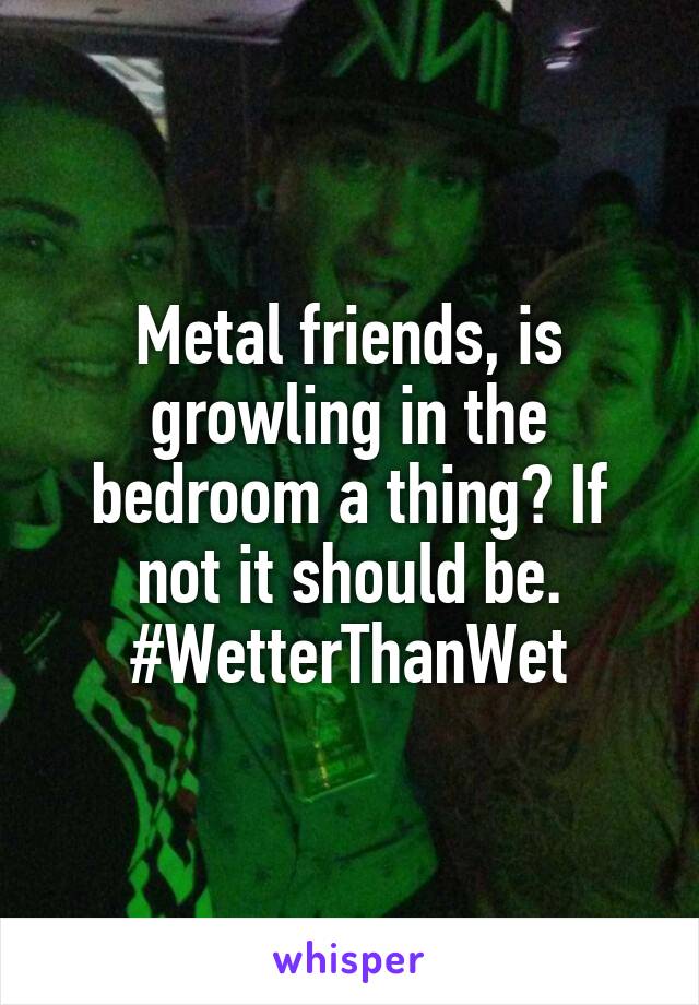 Metal friends, is growling in the bedroom a thing? If not it should be. #WetterThanWet