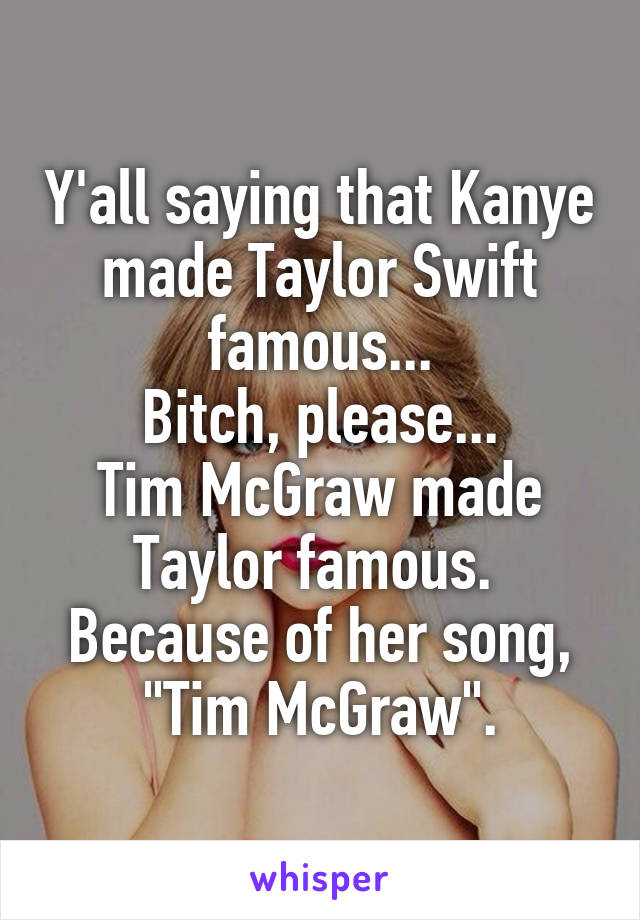 Y'all saying that Kanye made Taylor Swift famous...
Bitch, please...
Tim McGraw made Taylor famous. 
Because of her song, "Tim McGraw".