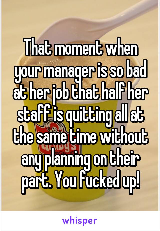That moment when your manager is so bad at her job that half her staff is quitting all at the same time without any planning on their part. You fucked up!