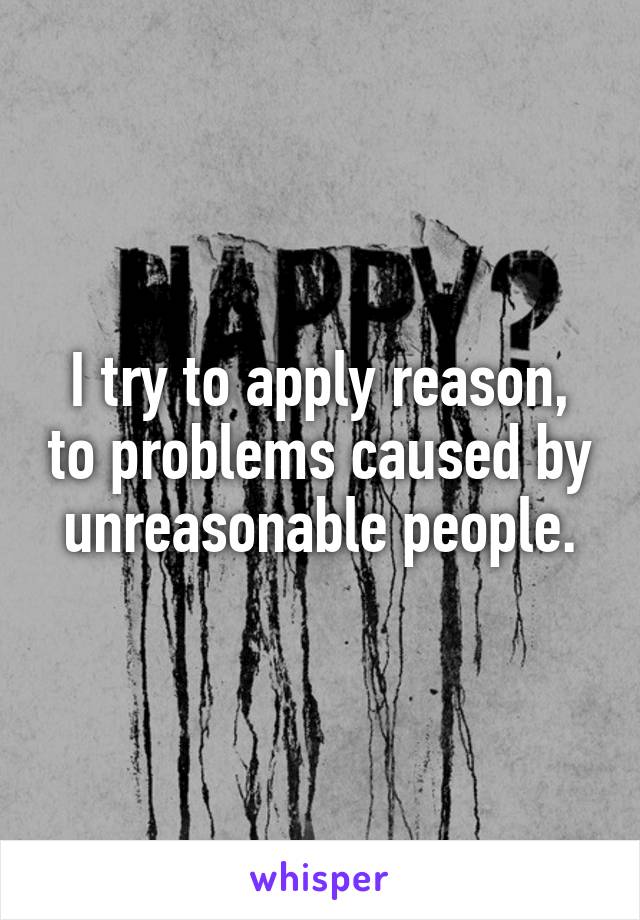 I try to apply reason, to problems caused by unreasonable people.