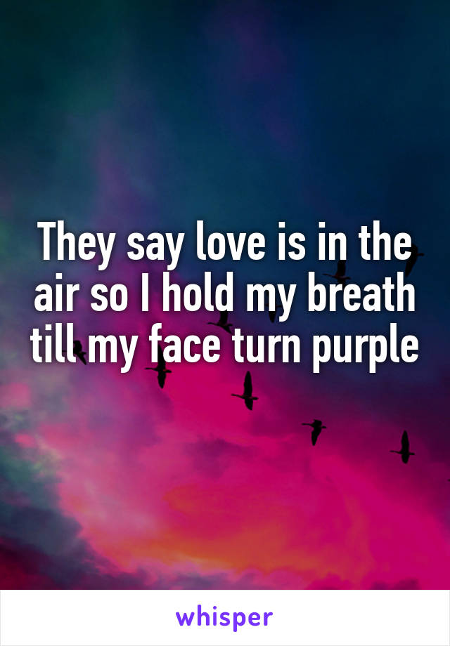 They say love is in the air so I hold my breath till my face turn purple 