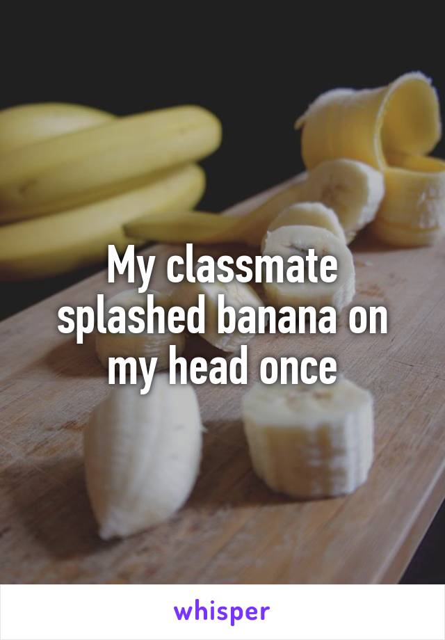 My classmate splashed banana on my head once