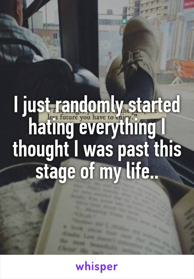 I just randomly started hating everything I thought I was past this stage of my life..