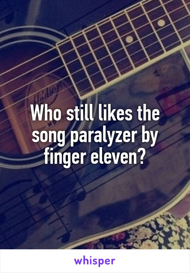 Who still likes the song paralyzer by finger eleven?
