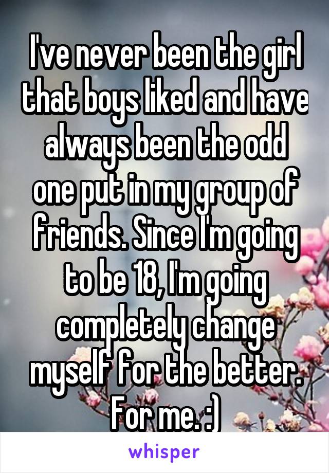 I've never been the girl that boys liked and have always been the odd one put in my group of friends. Since I'm going to be 18, I'm going completely change myself for the better. For me. :)