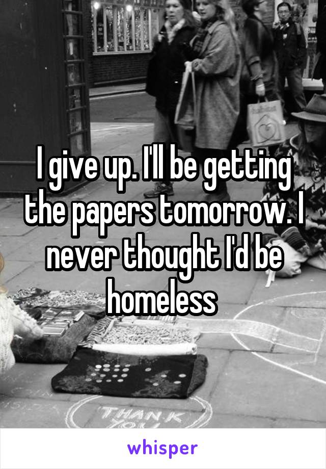 I give up. I'll be getting the papers tomorrow. I never thought I'd be homeless 