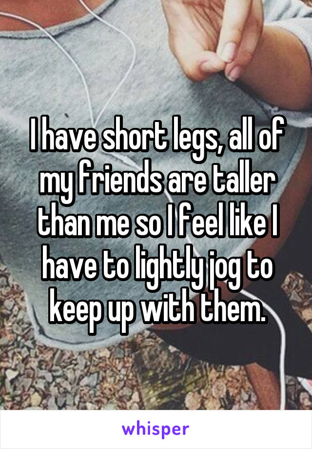 I have short legs, all of my friends are taller than me so I feel like I have to lightly jog to keep up with them.