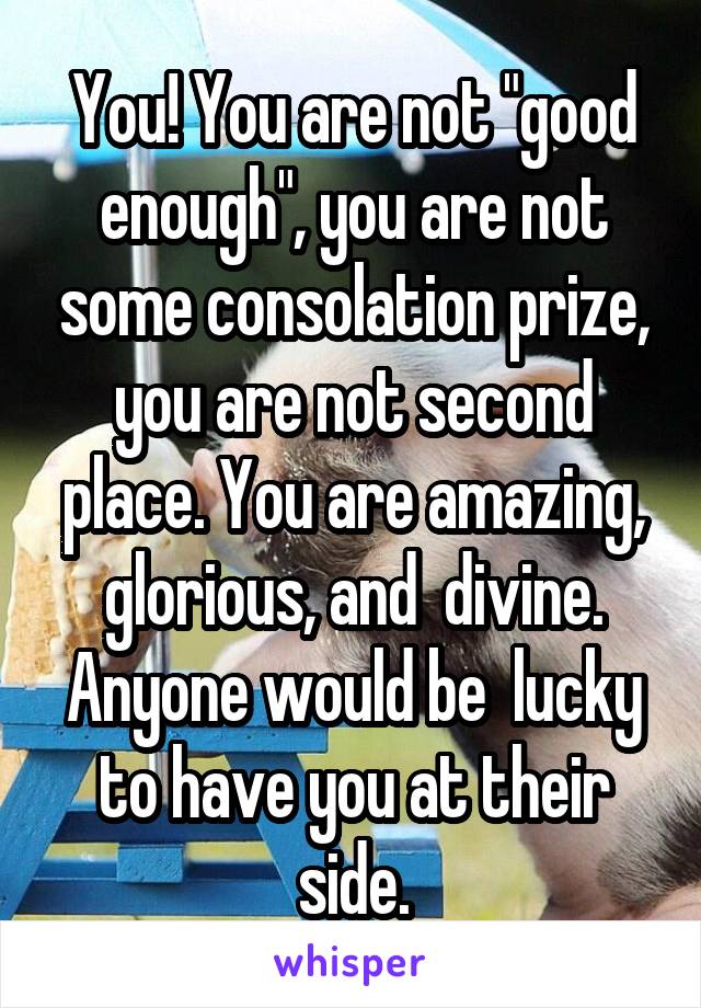 You! You are not "good enough", you are not some consolation prize, you are not second place. You are amazing, glorious, and  divine. Anyone would be  lucky to have you at their side.