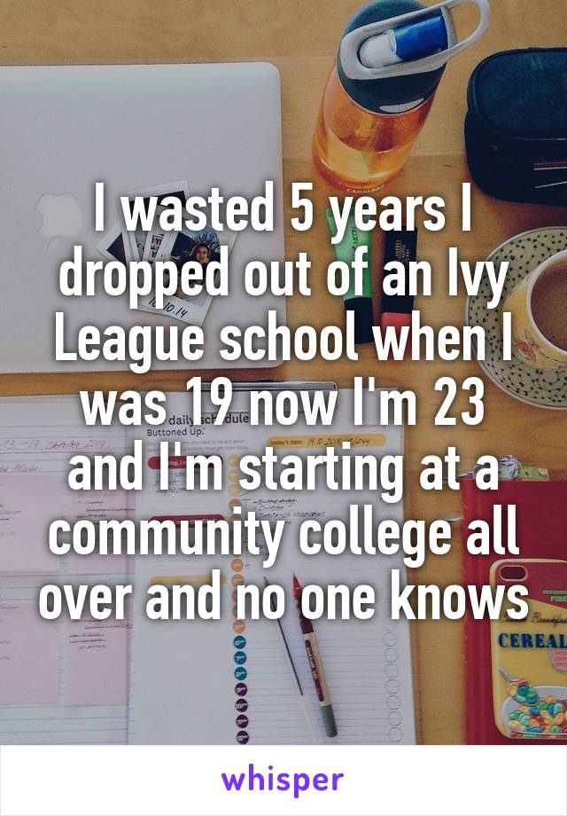 I wasted 5 years I dropped out of an Ivy League school when I was 19 now I'm 23 and I'm starting at a community college all over and no one knows