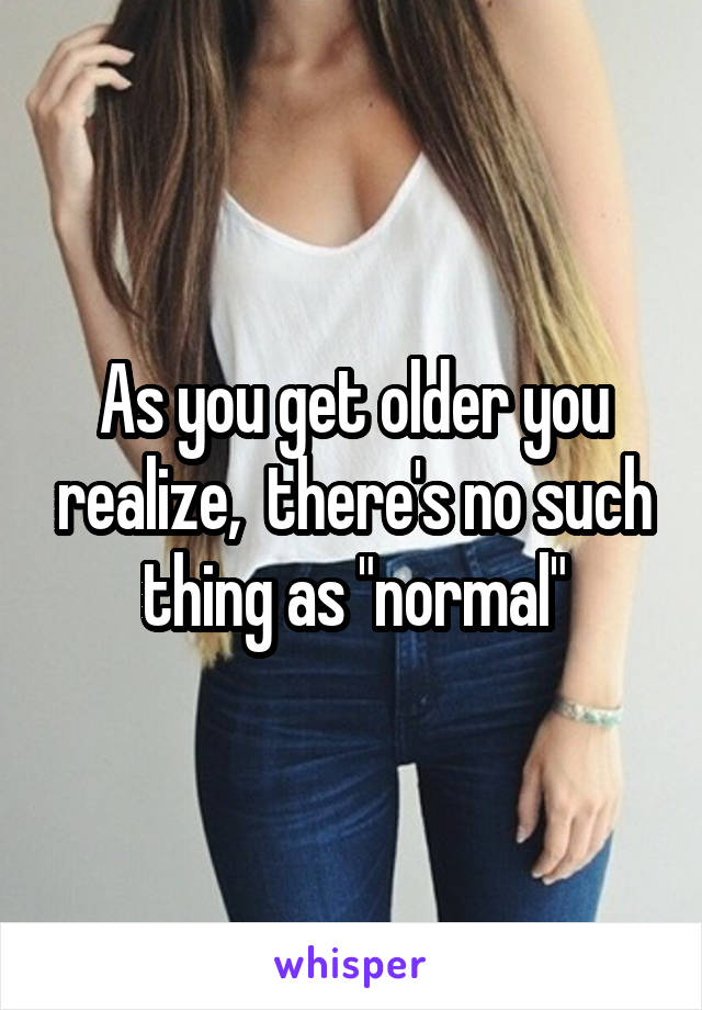 As you get older you realize,  there's no such thing as "normal"