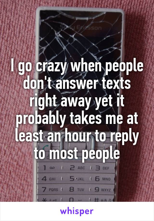 I go crazy when people don't answer texts right away yet it probably takes me at least an hour to reply to most people