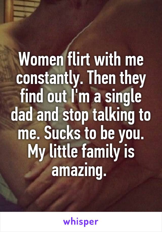 Women flirt with me constantly. Then they find out I'm a single dad and stop talking to me. Sucks to be you. My little family is amazing. 