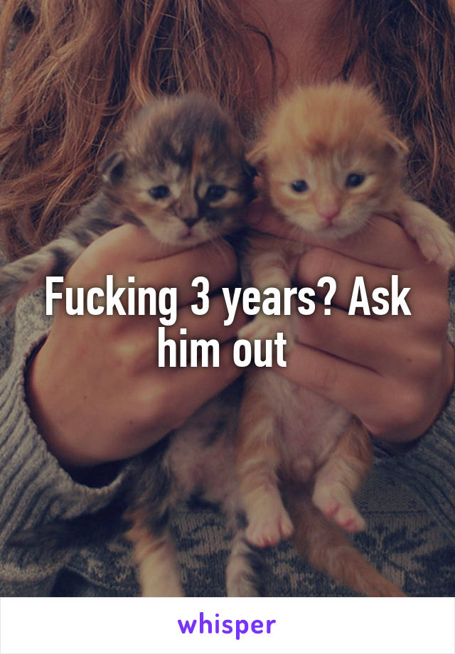 Fucking 3 years? Ask him out 