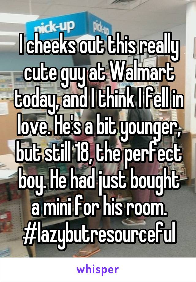 I cheeks out this really cute guy at Walmart today, and I think I fell in love. He's a bit younger, but still 18, the perfect boy. He had just bought a mini for his room. #lazybutresourceful