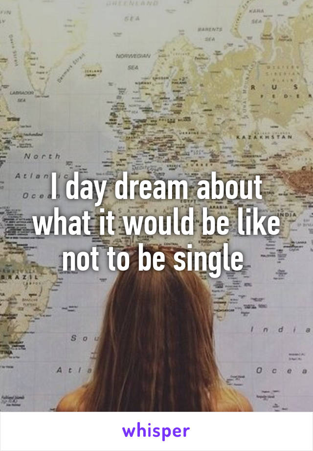 I day dream about what it would be like not to be single 