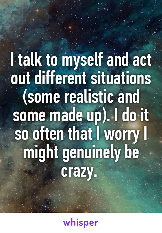 I talk to myself and act out different situations (some realistic and some made up). I do it so often that I worry I might genuinely be crazy. 