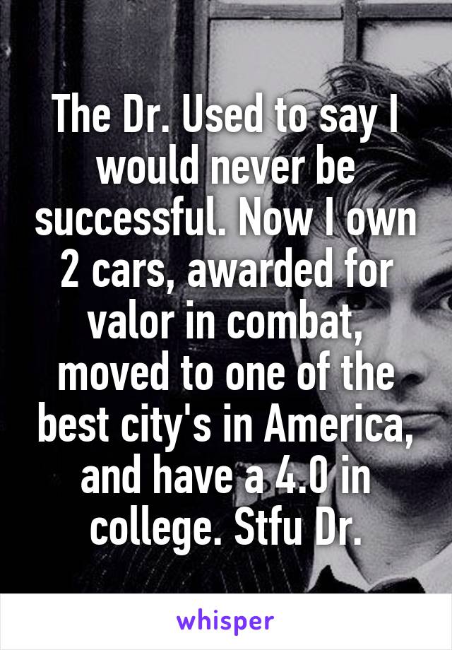 The Dr. Used to say I would never be successful. Now I own 2 cars, awarded for valor in combat, moved to one of the best city's in America, and have a 4.0 in college. Stfu Dr.