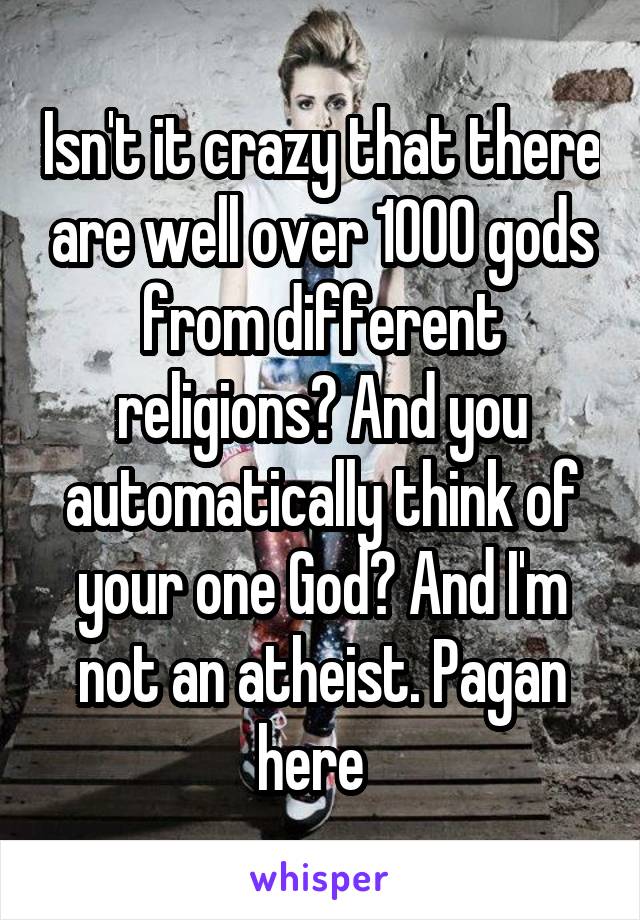 Isn't it crazy that there are well over 1000 gods from different religions? And you automatically think of your one God? And I'm not an atheist. Pagan here  