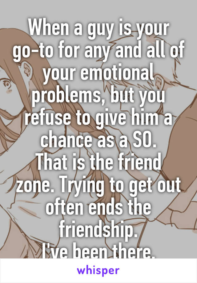 When a guy is your go-to for any and all of your emotional problems, but you refuse to give him a chance as a SO.
That is the friend zone. Trying to get out often ends the friendship.
I've been there.