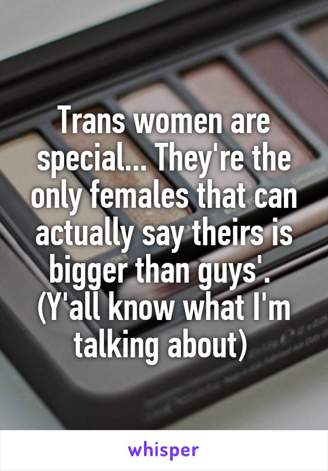 Trans women are special... They're the only females that can actually say theirs is bigger than guys'. 
(Y'all know what I'm talking about) 