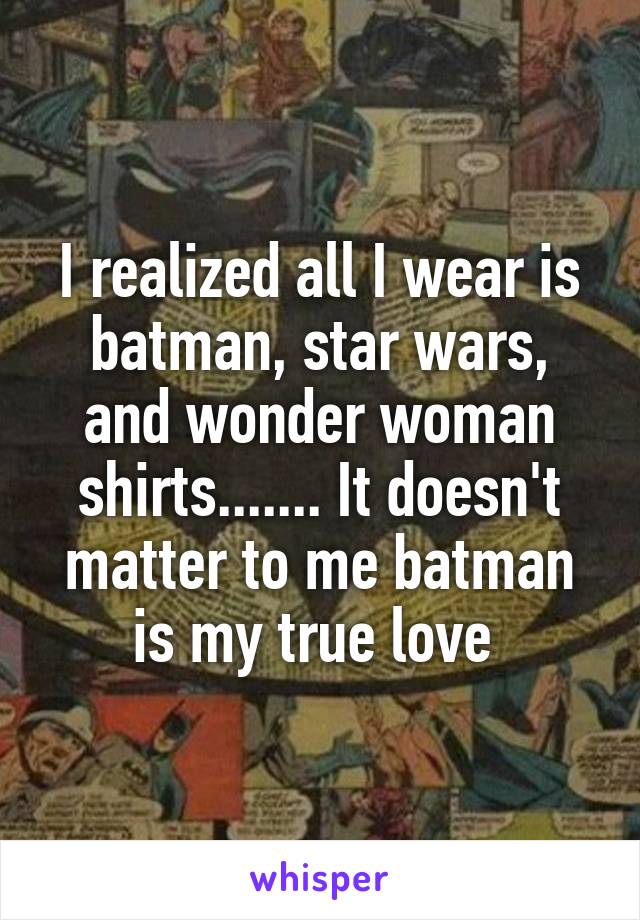 I realized all I wear is batman, star wars, and wonder woman shirts....... It doesn't matter to me batman is my true love 