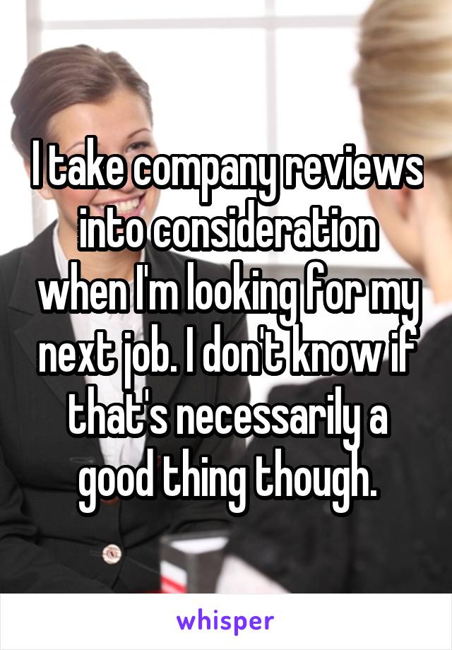 I take company reviews into consideration when I'm looking for my next job. I don't know if that's necessarily a good thing though.