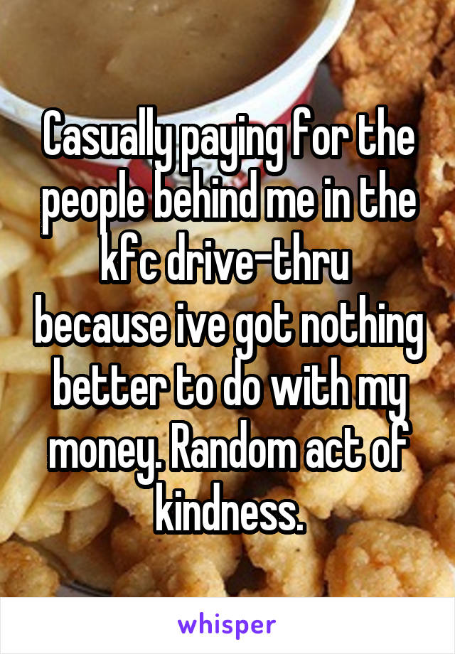 Casually paying for the people behind me in the kfc drive-thru  because ive got nothing better to do with my money. Random act of kindness.