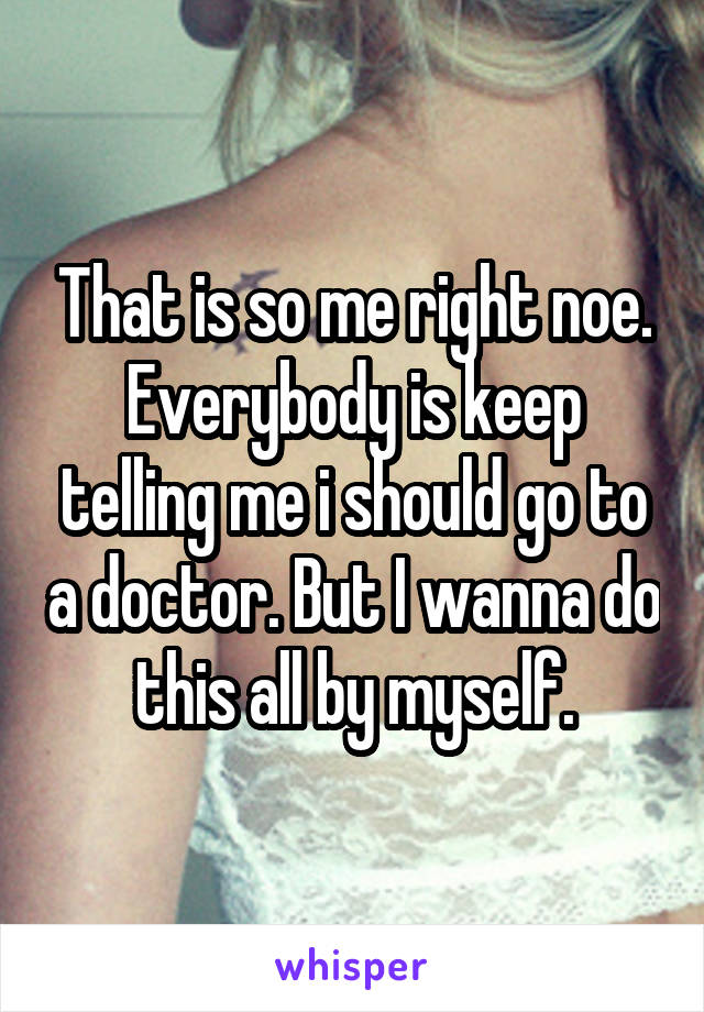 That is so me right noe. Everybody is keep telling me i should go to a doctor. But I wanna do this all by myself.
