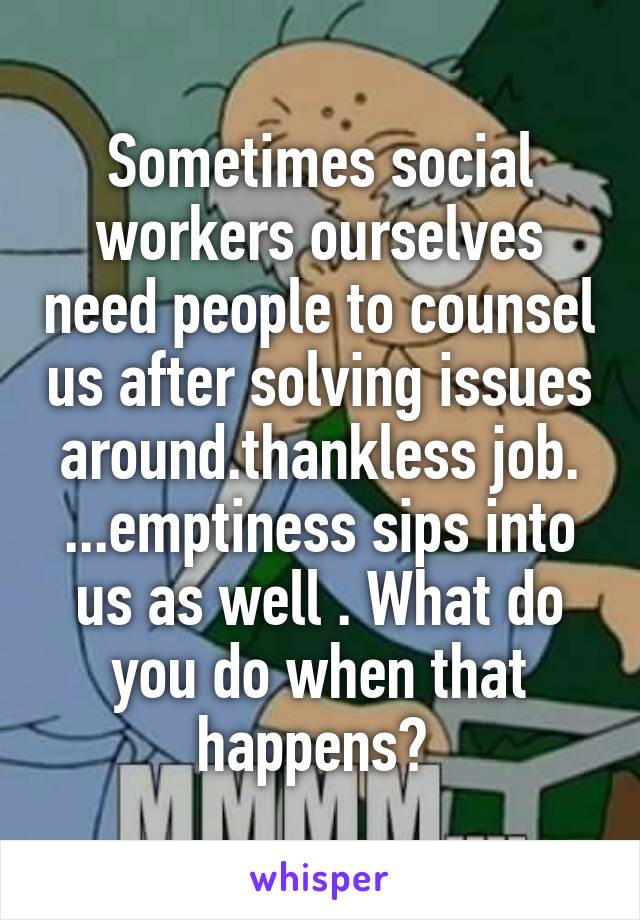 Sometimes social workers ourselves need people to counsel us after solving issues around.thankless job. ...emptiness sips into us as well . What do you do when that happens? 