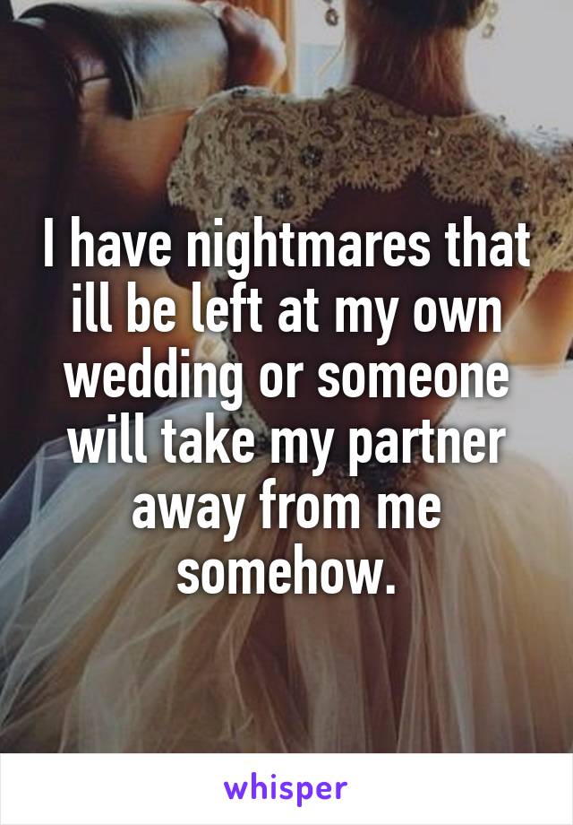 I have nightmares that ill be left at my own wedding or someone will take my partner away from me somehow.