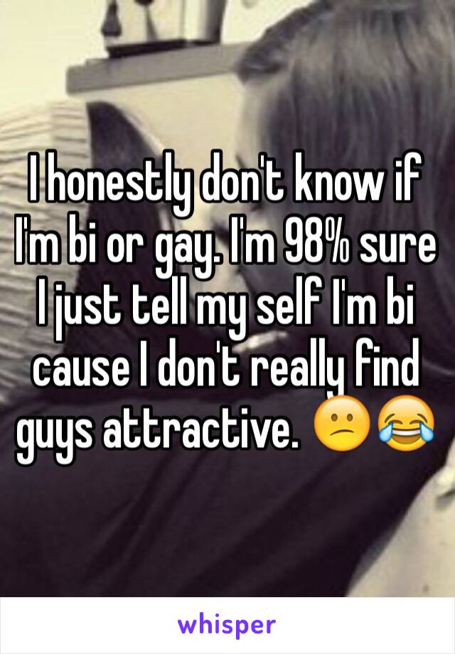 I honestly don't know if I'm bi or gay. I'm 98% sure I just tell my self I'm bi cause I don't really find guys attractive. 😕😂
