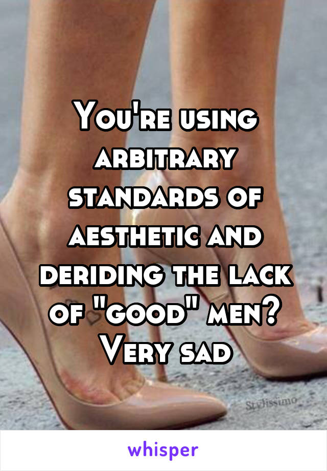 You're using arbitrary standards of aesthetic and deriding the lack of "good" men?
Very sad